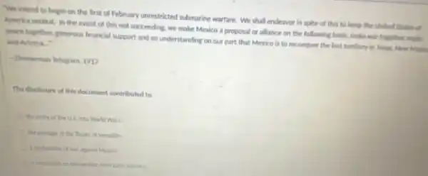 "We intend to begin on the first of February unrestricted submarine warfare. We shall endeavor in spite of this to keep the United States of
America neutral, in the event of this not succeeding, we make Mexico a proposal or alliance on the following basis.make war together, make
peace together, generous financial support and an understanding on our part that Mexico is to reconquer the lost territory in Yexas, New Mexic and Arizona.
-Zimmerman Telegram, 1917
The disclosure of this document contributed to
the entry of the U.S. into World War I
the passage of the Treaty of Versalles
a dechration of war against Mexico
a restriction on immigration from Latin America.