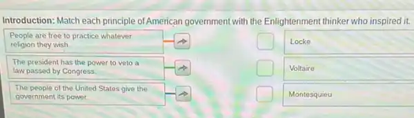 Introduction: Match each principle of American government with the Enlightenment thinker who inspired it.
People are free to practice whatever religion they wish.
Locke
The president has the power to veto a law passed by Congress.
Voltaire
The people of the United States give the government its power.
Montesquieu