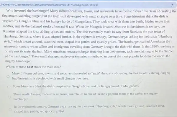 piedready.org/assessment/?assessmentld-734088groupld=105493
Who invented the hamburger?Many different cultures, towns and restaurants have tried to "steak" the claim of creating the
first mouth-watering burger,but the truth is , it developed with small changes over time. Some historians think the dish is
inspired by Genghis Khan and his hungry horde of Mongolians. They took meat with them into battle, hidden under their
saddles, and ate the flattened steaks afterward 3/4 raw. When the Mongols invaded Moscow in the thirteenth century, the
Russians adapted the idea.adding spices and onions.The dish eventually made its way from Russia to the port town of
Hamburg, Germany, where it was adapted further. In the eighteenth century, Germans began asking for their steak "Hamburg
style," which meant ground , seasoned meat, shaped into patties, and quickly grilled The hamburger reached America in the
nineteenth century when sailors and immigrants travelling from Germany brought the dish with them. In the 1920's, the burger
finally met its mate:the bun. Many American restaurants began featuring it on their menus, each one claiming to be the "home
of the hamburger."These small changes, made over centuries, contributed to one of the most popular foods in the world:the
mighty hamburger.
Which of these best states the main idea?
Many different cultures, towns and restaurants have tried to "steak" the claim of creating the first mouth-watering burger;
but the truth is it developed with small changes over time.
Some historians think the dish is inspired by Genghis Khan and his hungry hoard of Mongolians.
These small changes, made over centuries, contributed to one of the most popular foods in the world: the mighty
hamburger.
In the eighteenth century Germans began asking for their steak "Hamburg style," which meant ground,seasoned meat,
shaped into patties, and quickly grilled.