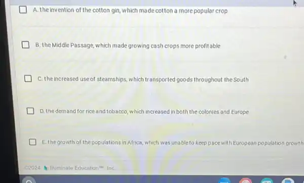 A. the invention of the cotton gin ,which made cotton a more popular crop
B. the Middle Passage , which made growing cash crops more profitable
C. the increased use of steamships, which transported goods throughout the South
D. the demand for rice and tobacco, which increased in both the colonies and Europe
E. the growth of the populations in Africa which was unable to keep pace with European population growth