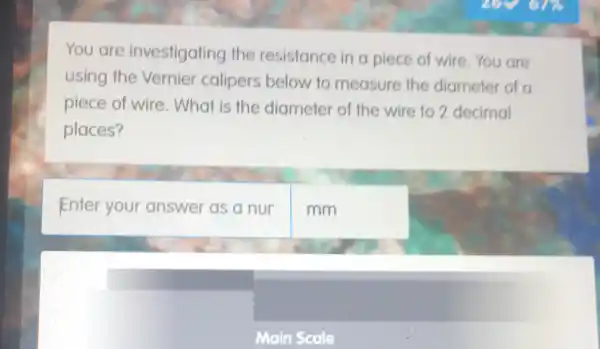 You are investigating the resistance in a piece of wire. You are
using the Vernier calipers below to measure the diameter of a
piece of wire . What is the diameter of the wire to 2 decimal
places?
Enter your answer as a nur
mm
Main Scale