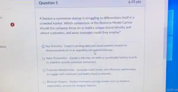 ions
Question 1
A fashion e-commerce startup is struggling to differentiate itself in a
crowded market. Which component of the Business Model Canvas
should the company focus on to build a unique brand identity and
attract customers, and what strategies could they employ?
Key Activities - Invest in photography and visual content creation to
showcase products in an appealing and aspirational way.
Value Proposition - Curate a selection of niche or sustainable fashion brands
to appeal to socially conscious consumers.
Customer Relationships - Leverage social media and influencer partnerships
to engage with customers and build a loyal community.
Revenue Streams - Explore innovative pricing models such as rental or
subscription services for designer fashion.
6.25 pts