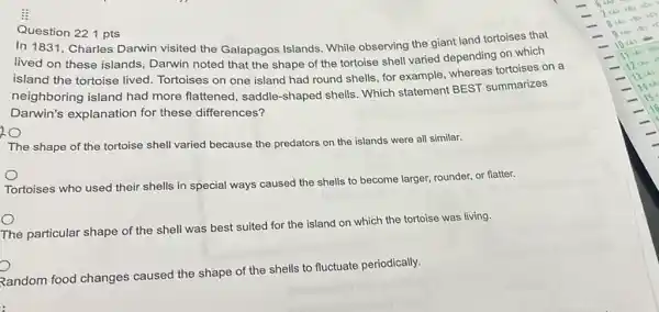 i
Question 221 pts
In 1831, Charles Darwin visited the Galapagos Islands. While observing the giant land tortoises that
lived on these islands , Darwin noted that the shape of the tortoise shell varied depending on which
island the tortoise lived Tortoises on one island had round shells, for example, whereas tortoises on a
neighboring island had more flattened, saddle -shaped shells. Which statement BEST summarizes
Darwin's explanation for these differences?
The shape of the tortoise shell varied because the predators on the islands were all similar.
Tortoises who used their shells in special ways caused the shells to become larger, rounder, or flatter.
The particular shape of the shell was best suited for the island on which the tortoise was living.
Random food changes caused the shape of the shells to fluctuate periodically.