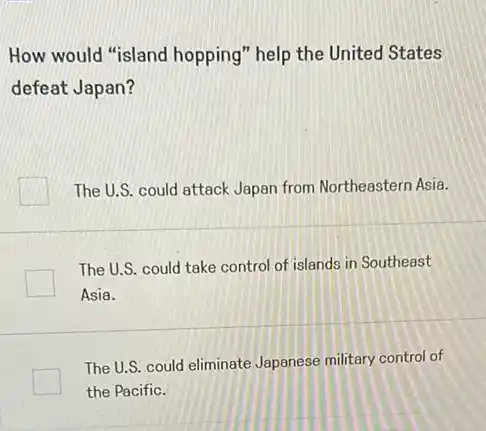 How would "island hopping" help the United States
defeat Japan?
The U.S. could attack Japan from Northeastern Asia.
The U.S. could take control of islands in Southeast
Asia.
The U.S. could eliminate Japanese military control of
the Pacific.