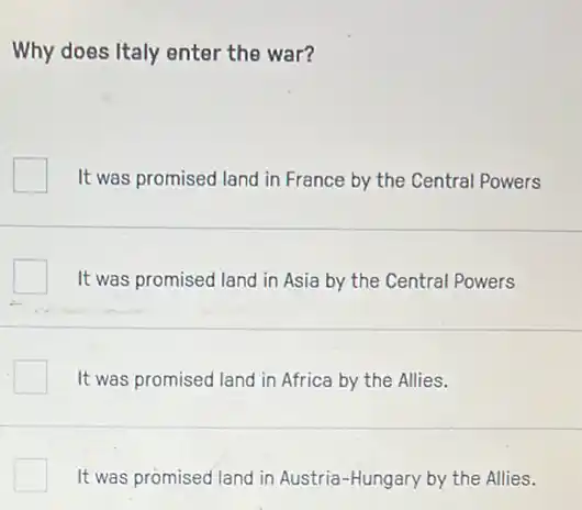 Why does Italy enter the war?
It was promised land in France by the Central Powers
It was promised land in Asia by the Central Powers
It was promised land in Africa by the Allies.
It was promised land in Austria-Hungary by the Allies.