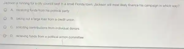 Jackson is running for a city council seat in a small Florida town.Jackson will most likely finance his campaign in which way?
A. receiving funds from his political party
B. taking out a large loan from a credit union
C. soliciting contributions from individual donors
D. receiving funds from a political action committee