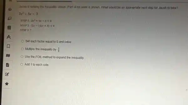 Jacob is solving the inequality shown. Part of his work is shown.What would be an appropriate next step for Jacob to take?
2x^2+5xlt 3
Set each factor equal to 0 and solve
Multiply the inequality by (1)/(2)
Use the FOIL method to expand the inequality.
Add 1 to each side.