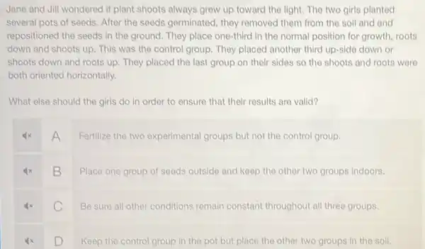 Jane and Jill wondered if plant shoots always grew up toward the light. The two girls planted
several pots of seeds . After the seeds germinated, they removed them from the soil and and
repositioned the seeds in the ground. They place one-third in the normal position for growth, roots
down and shoots up . This was the control group. They placed another third up-side down or
shoots down and roots up. They placed the last group on their sides so the shoots and roots were
both oriented horizontally.
What else should the girls do in order to ensure that their results are valid?
A
Fertilize the two experimental groups but not the control group.
B
Place one group of seeds outside and keep the other two groups indoors.
C C
Be sure all other conditions remain constant throughout all three groups.
D D
Keep the control group in the pot but place the other two groups in the soll.
