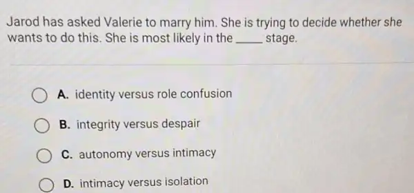 Jarod has asked Valerie to marry him . She is trying to decide whether she
wants to do this . She is most likely in the __ stage.
A. identity versus role confusion
B. integrity versus despair
C. autonomy versus intimacy
D. intimacy versus isolation