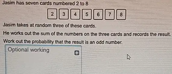 Jasim has seven cards numbered 2 to 8
2 3 4 5 6 7 8
Jasim takes at random three of these cards.
He works out the sum of the numbers on the three cards and records the result.
Work out the probability that the result is an odd number.
square 
Optional working