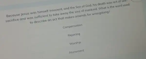 Because Jesus was himself innocent, and the Son of God, his death was act of sem sacrifice and was sufficient to take away the sins of mankind. What is the word used to describe an act that makes amends for wrongdoing?
Compensation
Rejoicing
Worship
Atonement