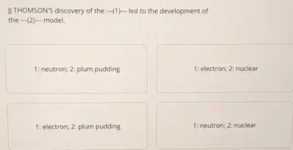 JJ THOMSON'S discovery of the (1)- led to the development of
the (2) model.
1: neutron; 2: plum pudding
1: electron; 2: nuclear
1: electron; 2: plum pudding
1: neutron; 2: nuclear