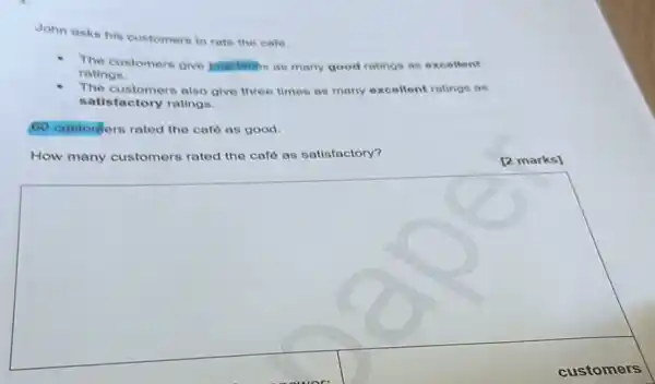 John asks his customers to rate the cate
The customers give Jour limbs as many good ratings as excellent
ratings.
The customers also give three times as many excellent ratings as
satisfactory ratings.
60 customers rated the café as good.
How many customers rated the café as satisfactory?
[2 marks]
square