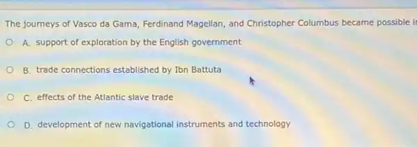 The journeys of Vasco da Gama, Ferdinand Magellan , and Christopher Columbus became possible it
A. support of exploration by the English government
B. trade connections established by Ibn Battuta
C. effects of the Atlantic slave trade
D. development of new navigational instruments and technology