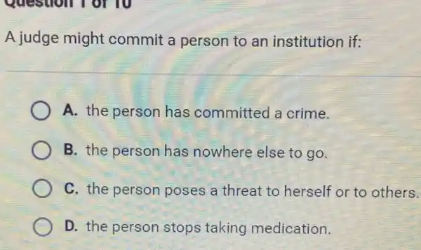 A judge might commit a person to an institution if:
A. the person has committed a crime.
B. the person has nowhere else to go.
C. the person poses a threat to herself or to others.
D. the person stops taking medication.