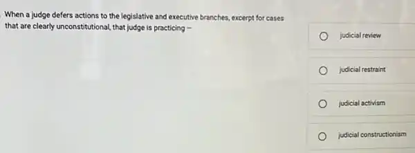 When a judge defers actions to the legislative and executive branches, excerpt for cases
that are clearly unconstitutional,that judge is practicing -
judicial review
judicial restraint
judicial activism
judicial constructionism