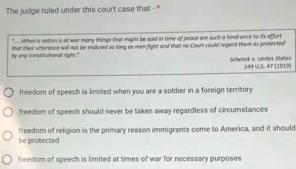 The judge ruled under this court case that -
__ When a notion is at wor many things that might be said in time of peace are such a hindrance to its effort
that their utteronce will not be endured so long as men fight and that no Court could regard them as protected
by any constitutional right."
Schenck v. Unites States
249 U.S. 47 (1919)
freedom of speech is limited when you are a soldier in a foreign territory
freedom of speech should never be taken away regardless of circumstances
freedom of religion is the primary reason immigrants come to America, and it should
be protected
freedom of speech is limited at times of war for necessary purposes