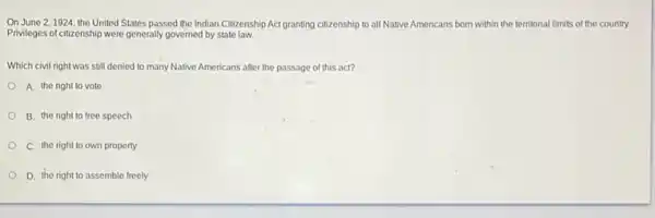 On June 2,1924, the United States passed the Indian Citizenship Act granting citizenship to all Native Americans born within the territorial limits of the country.
Privileges of citizenship were generally governed by state law.
Which civil right was still denied to many Native Americans after the passage of this act?
A. the right to vote
B. the right to free speech
C. the right to own property
D. the right to assemble freely