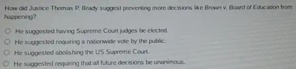 How did Justice Thomas P. Brady suggest preventing more decisions like Brown v.Board of Education from
happening?
He suggested having Supreme Court judges be elected.
He suggested requiring a nationwide vote by the public.
He suggested abolishing the US Supreme Court.
He suggested requiring that all future decisions be unanimous.