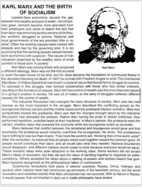 KARL MARX AND THE BIRTH
OF SOCIALISM
Laissez-faire economics caused the gap
between the wealthy and poor to widen. As compa-
nies grew, workers became more alienated from
their employers and came to resent the fact that
their labor was enriching factory owners while they,
the workers, struggled to survive. National and
local governments of the era provided little or no
relief. Often the working classes were viewed with
distaste and fear by the governing elite. It is not
surprising that the working classes viewed laissez-
faire economics with suspicion. The values of indi-
vidualism preached by the wealthy were of small
comfort to those born in poverty.
Karl Marx was among those who proposed
a different ideology. Marx was not the first socialist
or even the best known of his time but his ideas became the foundation of communist theory in
the decades following his death. In 1847 he worked with Friedrich Engels to write The Communist
Manifesto. Init Marx stated that man lived in a state of nature that forced him to struggle for survival.
To succeed in this struggle, men formed relationships with those who had similar interests.
resulting in the formation of classes. Marx felt that control of wealth was the most important aspect
of a group's position in society. He saw all of history as the story of struggles between different
classes for the control of wealth.
The Industrial Revolution had changed the class structure of society. Marx saw two new
classes as the most important in the struggle . Marx described the conflicting groups as the
bourgeoisie (factory owners and the middle class)and the proletariat (factory workers). Marx was
sympathetic toward the proletariat. Marx saw that the changes brought about by the Industrial
performed repetitive unskilled tasks at their machines. In Marx's opinion , the proletariat were the
Revolution had alienated the workers.Rather than having the pride of skilled craftsmen , they
vibrant, creative class that powered the economy while the bourgeoisie acted as parasites.
Marx believed that conflict between the proletariat and bourgeoisie would grow and that
eventually the proletariat would violently overthrow the bourgeoisie. He wrote, "the proletarians
have nothing to lose but their chains. They have the world to win. Working men of the world, unite!"
After the revolution, he believed that all people would work together toward the common good. All
people would contribute their labor, and all would take what they needed National boundaries
would disappear, and different classes would cease to exist because everyone would be equal.
These socialist ideas were quite attractive to the working class. Some workers did not accept
Marx's ideas of revolution , but they did see the value of banding together to negotiate for better
conditions. Others accepted his ideas about a coming revolution and worked toward that goal.
Marx became recognized as the philosophical father of communism.
Communist revolutions took place in several countries . Russia, China, Vietnam, and
several other nations have had communist governments in the twentieth century but the world
revolution and classless society that Marx envisioned has not occurred. With its failure in Russia.
it would appear that communism's days as a viable philosophy have ended.