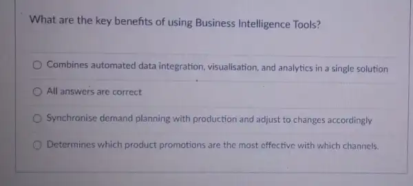 What are the key benefits of using Business Intelligence Tools?
Combines automated data integration, visualisation and analytics in a single solution
All answers are correct
Synchronise demand planning with production and adjust to changes accordingly
Determines which product promotions are the most effective with which channels.