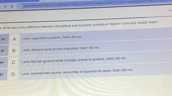 what was a key difference between the political and economic outlooks of Vladimir Lenin and Joseph Stalin?
A
Lenin supported socialism; Stalin did not.
B
Lenin allowed some private enterprise; Stalin did not.
C
Lenin felt that governmental changes should be gradual;Stalin did not.
D
Lenin implemented severe censorship of oppositional views; Stalin did not.