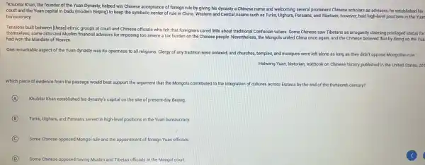 "Khubilai Khan, the founder of the Yuan Dynasty,helped win Chinese acceptance of foreign rule by giving his dynasty a Chinese name and welcoming several prominent Chinese scholars as advisors; he established his
court and the Yuan capital in Dadu (modern Beijing) to keep the symbolic center of rule in China. Western and Central Asians such as Turks Ulighurs, Persians, and Tibetans,however, held high-level positions in the Yuan
bureaucracy.
Tensions built between [these]ethnic groups at court and Chinese officials who felt that foreigners cared little about traditional Confucian values. Some Chinese saw Tibetans as arrogantly claiming privileged status for
themselves; some criticized Muslim financial advisors for imposing too severe a tax burden on the Chinese people. Nevertheless, the Mongols united China once again and the Chinese believed that by doing so the Yua
had won the Mandate of Heaven.
One remarkable aspect of the Yuan dynasty was its openness to all religions. Clergy of any tradition were untaxed; and churches, temples, and mosques were left alone as long as they didn't oppose Mongolian rule."
Haiwang Yuan, historian, textbook on Chinese history published in the United States.201
Which piece of evidence from the passage would best support the argument that the Mongols contributed to the integration of cultures across Eurasia by the end of the thirteenth century?
A Khubillai Khan established his dynasty's capital on the site of present-day Beijing.
B Turks, Ulighurs, and Persians served in high-level positions in the Yuan bureaucracy.
C Some Chinese opposed Mongo!rule and the appointment of foreign Yuan officials.
D Some Chinese opposed having Muslim and Tibetan officials at the Mongol court.