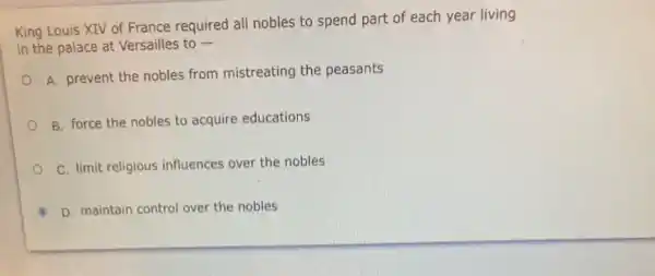 King Louis XIV of France required all nobles to spend part of each year living
in the palace at Versailles to -
A. prevent the nobles from mistreating the peasants
B. force the nobles to acquire educations
C. limit religious influences over the nobles
D. maintain control over the nobles