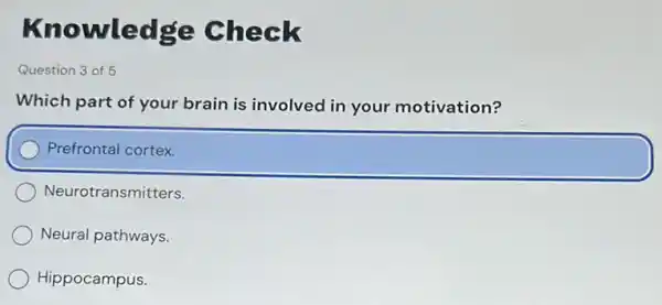 Knowledge Check
Question 3 of 5
Which part of your brain is involved in your motivation?
Prefrontal cortex.
Neurotransmitters.
Neural pathways.
Hippocampus.