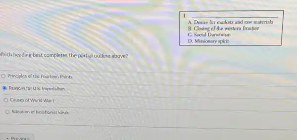 L __
i A. Desire for markets and raw materials
B. Closing of the western frontier
C. Social Darwinism
D. Missionary spirit
Vhich heading best completes the partial outline above?
Principles of the Fourteen Points
Reasons forU.S. Imperialism
Causes of World War I
Adoption of Isolationist Ideals