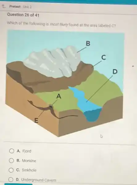 L Pretest: Unit 2
Question 26 of 41
Which of the following is most likelyfound at the area labeled C?
A. Fjord
B. Moraine
C. Sinkhole
D. Underground Cavern