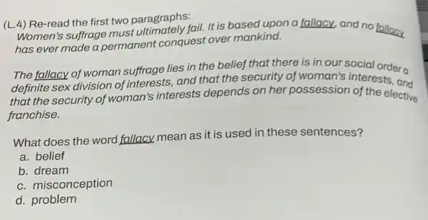 (L.4) Re-read the first two paragraphs:
Women's suffrage must fail. It is based upon a fallacy, and no fallacy
has ever made a permanent conquest over mankind.
The fallacy of woman suffrage lies in the belief that there is in our social ordera
definite sex division of interests, and that the security of woman's interests. and
that the security of woman's interests depends on her possession of the elective
franchise.
What does the word fallacy mean as it is used in these sentences?
a. belief
b. dream
c. misconception
d. problem