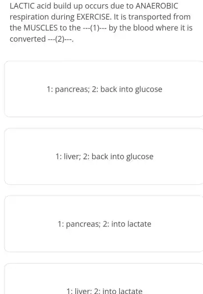 LACTIC acid build up occurs due to ANAEROBIC
respiration during EXERCISE. It is transported from
the MUSCLES to the (1 )- by the blood where it is
converted —— —— (2)—— —— 
1: pancreas;2: back into glucose
1: liver; 2:back into glucose
1: pancreas ; 2: into lactate
1: liver: 2:into lactate