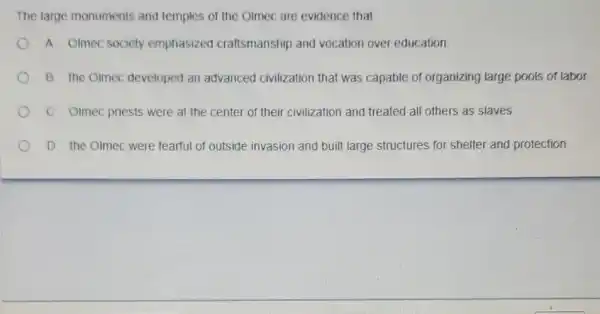 The large monuments and temples of the Olmec are evidence that
A. Olmec society emphasized craftsmanship and vocation over education
B. the Olmec developed an advanced civilization that was capable of organizing large pools of labor.
C. Olmec priests were at the center of their civilization and treated all others as slaves.
D. the Olmec were fearful of outside invasion and built large structures for shelter and protection.