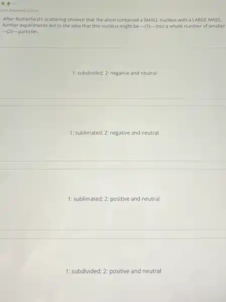 Last Answered 2/3/24
After Rutherford's scattering showed that the atom contained a SMALL nucleus with a LARGE MASS,
further experiments led to the idea that this nucleus might be ...(1)...into a whole number of smaller
(2) particles.
1: subdivided; 2: negative and neutral
1: sublimated; 2: negative and neutral
1: sublimated; 2: positive and neutral
1: subdivided; 2: positive and neutral