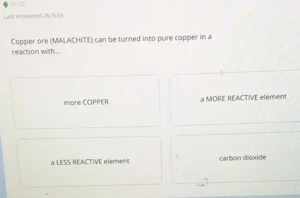 Last Answered 26/3/24
Copper ore (MALACHITE) can be turned into pure copper in a
reaction with __
more COPPER
a MORE REACTIVE element
a LESS REACTIVE element
carbon dioxide