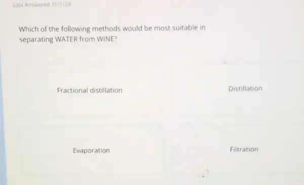 Last Answered 31/1/24
Which of the following methods would be most suitable in
separating WATER from WINE?
Fractional distillation
Distillation
Evaporation
Filtration