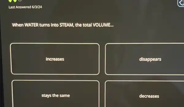 Last Answered 6/3/24
When WATER turns into STEAM, the total VOLUME...
increases
disappears
stays the same
decreases