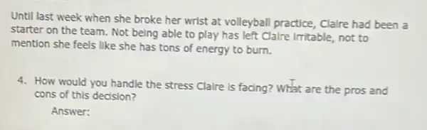 Until last week when she broke her wrist at volleyball practice, Claire had been a
starter on the team . Not being able to play has left Claire Irritable not to
mention she feels like she has tons of energy to burn.
4. How would you handle the stress Claire is facing? What are the pros and
cons of this decision?
Answer: