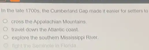 In the late 1700s the Cumbertand Gap made it easier for settlers to
cross the Appalachian Mountains.
travel down the Atlantic coast
explore the southern Mississippi River.
fight the Seminole in Florida