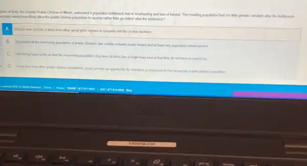 lation of birds, the Greater Prairie Chicken of Illinols, underwent a population bottleneck due to overhunting and loss of habitat The resulting population had too little genetic variation after the bottleneck
scenario would most likely allow the prairie chicken population to recover rather than go extinct after the bottleneck?
A
Bring in new spedes of birds from other geographic regions to compete with the prairie chickens
B Separation of the recovering population of prairie chickens into smaller subsets would ensure that at least one population would survive
C Removing food variety so that the recovering population of prairie chickens has a single food source that they do not have to search for
D
Gene fow from other prairie chicken populations would provide an opportunity for members to interbreed in the recovering prairie chicken population