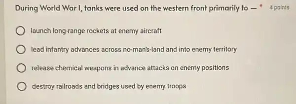 launch long-range rockets at enemy aircraft
lead infantry advances across no-man's-land and into enemy territory
release chemical weapons in advance attacks on enemy positions
destroy railroads and bridges used by enemy troops
During World War I, tanks were used on the western front primarily to-4 points