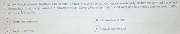 This law, which allowed territories to decide the fate of slavery based on popular sovereignty unintentionally had the effect
of increasing tensions between pro-slavery and antislavery forces as they rushed west and had violent clashes over control
of territory. It was the
A Northwest Ordinance A
B Compromise of 1850. B
C ) Fugitive Slave Act.
D ) Kansas-Nebraska Act