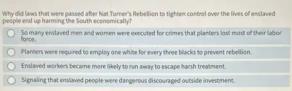 Why did laws that were passed after Nat Turner's Rebellion to tighten control over the lives of enslaved
people end up harming the South economically?
So many enslaved men and women were executed for crimes that planters lost most of their labor
force.
Planters were required to employ one white for every three blacks to prevent rebellion.
Enslaved workers became more likely to run away to escape harsh treatment.
Signaling that enslaved people were dangerous discouraged outside investment.