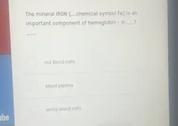 lbe
The mineral IRON ...chemical symbol Fe)is an
important component of hemoglobin - in __
__
red blood cells
blood plasma
white blood cells