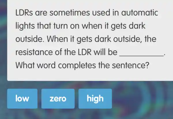 LDRs are s ometimes used in automatic
lights that turn on when it gets dark
outside. When it gets dark outside, the
resistance of the LDR will be __
What word completes the sentence?
low
zero
high