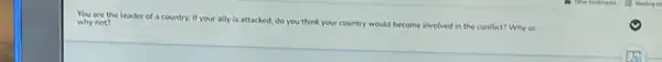 You are the leader of a country. If your ally is attacked, do you think your country would become involved in the conflict? Why or why not?