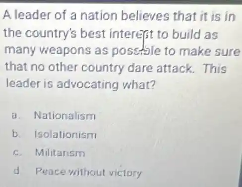 A leader of a nation believes that it is in
the country's best interest to build as
many weapons as possible to make sure
that no other country dare attack . This
leader is advocating what?
a.vationalism
b. Isolationism
c. Militarism
d. Peace without victory