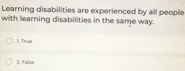 Learning disabilities are experienced by all people
with learning disabilities in the same way.
1. True
2. False