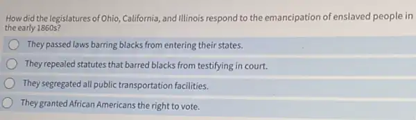 How did the legislatures of Ohio, California, and Illinois respond to the emancipation of enslaved people in
the early 1860 s?
They passed laws barring blacks from entering their states.
They repealed statutes that barred blacks from testifying in court.
They segregated all public transportation facilities.
They granted African Americans the right to vote.